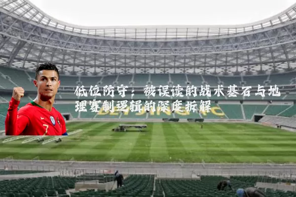 低位防守:被误读的战术基石与地理赛制逻辑的深度拆解